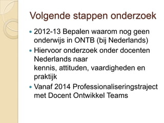 Volgende stappen onderzoek
 2012-13 Bepalen waarom nog geen
  onderwijs in ONTB (bij Nederlands)
 Hiervoor onderzoek onder docenten
  Nederlands naar
  kennis, attituden, vaardigheden en
  praktijk
 Vanaf 2014 Professionaliseringstraject
  met Docent Ontwikkel Teams
 