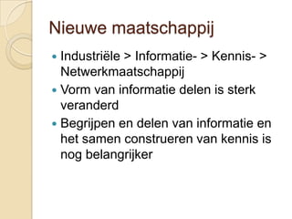 Nieuwe maatschappij
 Industriële > Informatie- > Kennis- >
  Netwerkmaatschappij
 Vorm van informatie delen is sterk
  veranderd
 Begrijpen en delen van informatie en
  het samen construeren van kennis is
  nog belangrijker
 