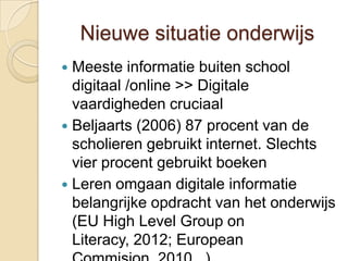 Nieuwe situatie onderwijs
 Meeste informatie buiten school
  digitaal /online >> Digitale
  vaardigheden cruciaal
 Beljaarts (2006) 87 procent van de
  scholieren gebruikt internet. Slechts
  vier procent gebruikt boeken
 Leren omgaan digitale informatie
  belangrijke opdracht van het onderwijs
  (EU High Level Group on
  Literacy, 2012; European
 