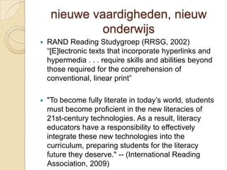 nieuwe vaardigheden, nieuw
              onderwijs
   RAND Reading Studygroep (RRSG, 2002)
    “[E]lectronic texts that incorporate hyperlinks and
    hypermedia . . . require skills and abilities beyond
    those required for the comprehension of
    conventional, linear print”

   "To become fully literate in today’s world, students
    must become proficient in the new literacies of
    21st-century technologies. As a result, literacy
    educators have a responsibility to effectively
    integrate these new technologies into the
    curriculum, preparing students for the literacy
    future they deserve." -- (International Reading
    Association, 2009)
 