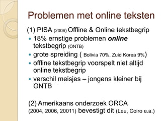 Problemen met online teksten
(1) PISA (2006) Offline & Online tekstbegrip
  18% ernstige problemen online
   tekstbegrip (ONTB)
  grote spreiding ( Bolivia 70%, Zuid Korea 9%)
  offline tekstbegrip voorspelt niet altijd
   online tekstbegrip
  verschil meisjes – jongens kleiner bij
   ONTB

(2) Amerikaans onderzoek ORCA
(2004, 2006, 20011) bevestigt dit (Leu, Coiro e.a.)
 