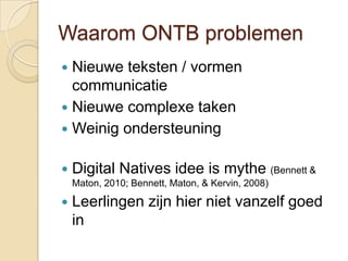 Waarom ONTB problemen
 Nieuwe teksten / vormen
  communicatie
 Nieuwe complexe taken
 Weinig ondersteuning


   Digital Natives idee is mythe (Bennett &
    Maton, 2010; Bennett, Maton, & Kervin, 2008)

   Leerlingen zijn hier niet vanzelf goed
    in
 