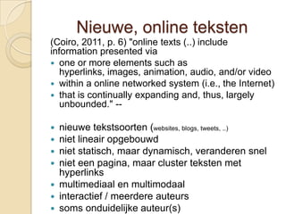 Nieuwe, online teksten
(Coiro, 2011, p. 6) "online texts (..) include
information presented via
 one or more elements such as
   hyperlinks, images, animation, audio, and/or video
 within a online networked system (i.e., the Internet)
 that is continually expanding and, thus, largely
   unbounded." --

 nieuwe tekstsoorten (websites, blogs, tweets, ..)
 niet lineair opgebouwd
 niet statisch, maar dynamisch, veranderen snel
 niet een pagina, maar cluster teksten met
  hyperlinks
 multimediaal en multimodaal
 interactief / meerdere auteurs
 soms onduidelijke auteur(s)
 