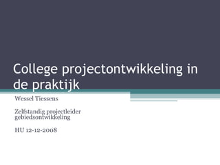 College projectontwikkeling in de praktijk Wessel Tiessens Zelfstandig projectleider gebiedsontwikkeling HU 12-12-2008 