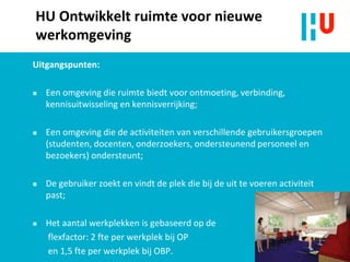 HU Ontwikkelt ruimte voor nieuwe
werkomgeving
Uitgangspunten:
 Een omgeving die ruimte biedt voor ontmoeting, verbinding,
kennisuitwisseling en kennisverrijking;
 Een omgeving die de activiteiten van verschillende gebruikersgroepen
(studenten, docenten, onderzoekers, ondersteunend personeel en
bezoekers) ondersteunt;
 De gebruiker zoekt en vindt de plek die bij de uit te voeren activiteit
past;
 Het aantal werkplekken is gebaseerd op de
flexfactor: 2 fte per werkplek bij OP
en 1,5 fte per werkplek bij OBP.
 