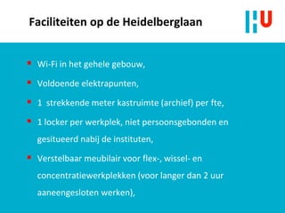 Faciliteiten op de Heidelberglaan
 Wi-Fi in het gehele gebouw,
 Voldoende elektrapunten,
 1 strekkende meter kastruimte (archief) per fte,
 1 locker per werkplek, niet persoonsgebonden en
gesitueerd nabij de instituten,
 Verstelbaar meubilair voor flex-, wissel- en
concentratiewerkplekken (voor langer dan 2 uur
aaneengesloten werken),
 