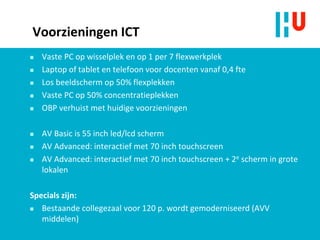 Voorzieningen ICT
 Vaste PC op wisselplek en op 1 per 7 flexwerkplek
 Laptop of tablet en telefoon voor docenten vanaf 0,4 fte
 Los beeldscherm op 50% flexplekken
 Vaste PC op 50% concentratieplekken
 OBP verhuist met huidige voorzieningen
 AV Basic is 55 inch led/lcd scherm
 AV Advanced: interactief met 70 inch touchscreen
 AV Advanced: interactief met 70 inch touchscreen + 2e scherm in grote
lokalen
Specials zijn:
 Bestaande collegezaal voor 120 p. wordt gemoderniseerd (AVV
middelen)
 