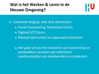 Wat is het Werken & Leren in de
Nieuwe Omgeving?
 Container begrip, met drie dimensies:
 Fysiek (huisvesting, faciliteiten) bricks
 Digitaal (ICT) bytes
 Mentaal (personeel en organisatie) behavior
 Het gaat uit van het realiseren van huisvesting en
werkplekken op maat van individuele
voorkeursstijlen van medewerkers en studenten
 