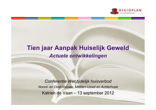 Tien jaar Aanpak Huiselijk Geweld
         Actuele ontwikkelingen



       Conferentie Wet tijdelijk huisverbod
   Noord- en Oost-Veluwe, Midden-IJssel en Achterhoek
     Katrien de Vaan – 13 september 2012
 