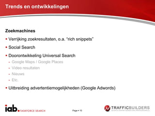 Trends en ontwikkelingen



Zoekmachines
 Verrijking zoekresultaten, o.a. “rich snippets”
 Social Search
 Doorontwikkeling Universal Search
 - Google Maps / Google Places
 - Video resultaten
 - Nieuws
 - Etc.

 Uitbreiding advertentiemogelijkheden (Google Adwords)




                                     Page  10
 