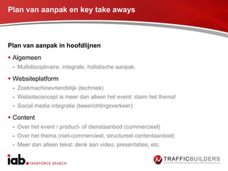 Plan van aanpak en key take aways



Plan van aanpak in hoofdlijnen
 Algemeen
 - Multidisciplinaire, integrale, holistische aanpak.

 Websiteplatform
 - Zoekmachinevriendelijk (techniek)
 - Websiteconcept is meer dan alleen het event: claim het thema!
 - Social media integratie (tweerichtingsverkeer)

 Content
 - Over het event / product- of dienstaanbod (commercieel)
 - Over het thema (niet-commercieel, structureel contentaanbod)
 - Meer dan alleen tekst: denk aan video, presentaties, etc.
 