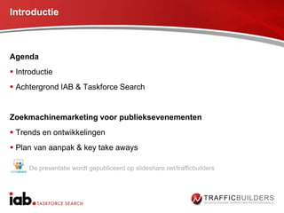 Introductie



Agenda
 Introductie
 Achtergrond IAB & Taskforce Search


Zoekmachinemarketing voor publieksevenementen
 Trends en ontwikkelingen
 Plan van aanpak & key take aways

     De presentatie wordt gepubliceerd op slideshare.net/trafficbuilders
 