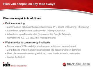 Plan van aanpak en key take aways



Plan van aanpak in hoofdlijnen
 Online marketing
 - Zoekmachine-optimalisatie (continueproces, PR, social, linkbuilding, SEO copy)
 - Adverteren op relevante zoekwoorden / Google Adwords
 - Adverteren op relevante sites (qua content) / Google Adwords
 - Remarketing 1.0 / 2.0 (bijv. met mediapartners)

 Webanalytics & conversie-optimalisatie
 - Bepaal vooraf KPI‟s zodat je weet waarop je bijstuurt en analyseert
 - Zorg dat alle online marketing campagnes als zodanig worden gemeten
 - Meet alle conversiedoelen goed door, zowel harde als softe conversies
 - Always be testing
 