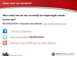 Dank voor uw aandacht



Wilt u weten hoe we voor uw bedrijf van toegevoegde waarde
kunnen zijn?
Bel 036-5374241 of bezoek onze website: www.traffic-builders.com


       “Like us” op Facebook

       Volg ons op Twitter / @trafficbuilders

       Abonneer u op de RSS feed van Traffic Builders
 