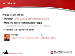 Introductie



Wolter Tjeenk Willink
 Oprichter Traffic Builders zoekmachinemarketing
 Managing partner Traffic Builders People
 - Recruitment & staffing voor online marketing vacatures

 Voorzitter IAB Taskforce Search


         http://nl.linkedin.com/in/wolter    @trafficbuilders
 