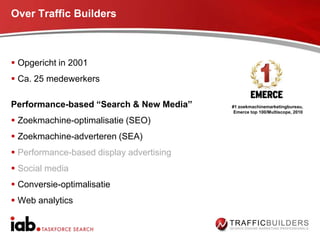 Over Traffic Builders



 Opgericht in 2001
 Ca. 25 medewerkers

Performance-based “Search & New Media”    #1 zoekmachinemarketingbureau,
                                           Emerce top 100/Multiscope, 2010

 Zoekmachine-optimalisatie (SEO)
 Zoekmachine-adverteren (SEA)
 Performance-based display advertising
 Social media
 Conversie-optimalisatie
 Web analytics
 
