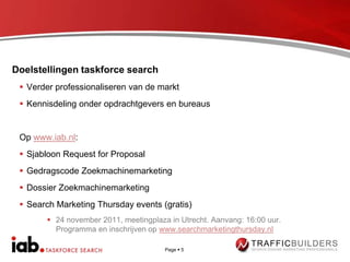 Doelstellingen taskforce search
  Verder professionaliseren van de markt
  Kennisdeling onder opdrachtgevers en bureaus


 Op www.iab.nl:
  Sjabloon Request for Proposal
  Gedragscode Zoekmachinemarketing
  Dossier Zoekmachinemarketing
  Search Marketing Thursday events (gratis)
        24 november 2011, meetingplaza in Utrecht. Aanvang: 16:00 uur.
         Programma en inschrijven op www.searchmarketingthursday.nl

                                       Page  5
 