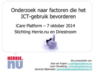 Onderzoek naar factoren die het 
ICT-gebruik bevorderen 
iCare Platform – 7 oktober 2014 
Stichting Herrie.nu en Driestroom 
Een presentatie van: 
Aad van Fulpen: a.vanfulpen@herrie.nu 
Leon Chevalking: l.chevalking@herrie.nu 
Jacomijn Bijdevaate: jacomijnbijdevaate@driestroom.nl 
 