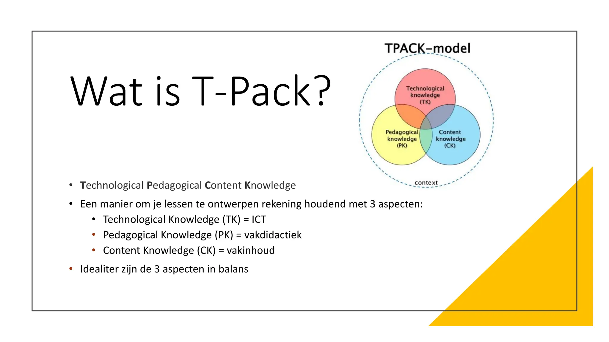 Wat is T-Pack?
• Technological Pedagogical Content Knowledge
• Een manier om je lessen te ontwerpen rekening houdend met 3 aspecten:
• Technological Knowledge (TK) = ICT
• Pedagogical Knowledge (PK) = vakdidactiek
• Content Knowledge (CK) = vakinhoud
• Idealiter zijn de 3 aspecten in balans
 