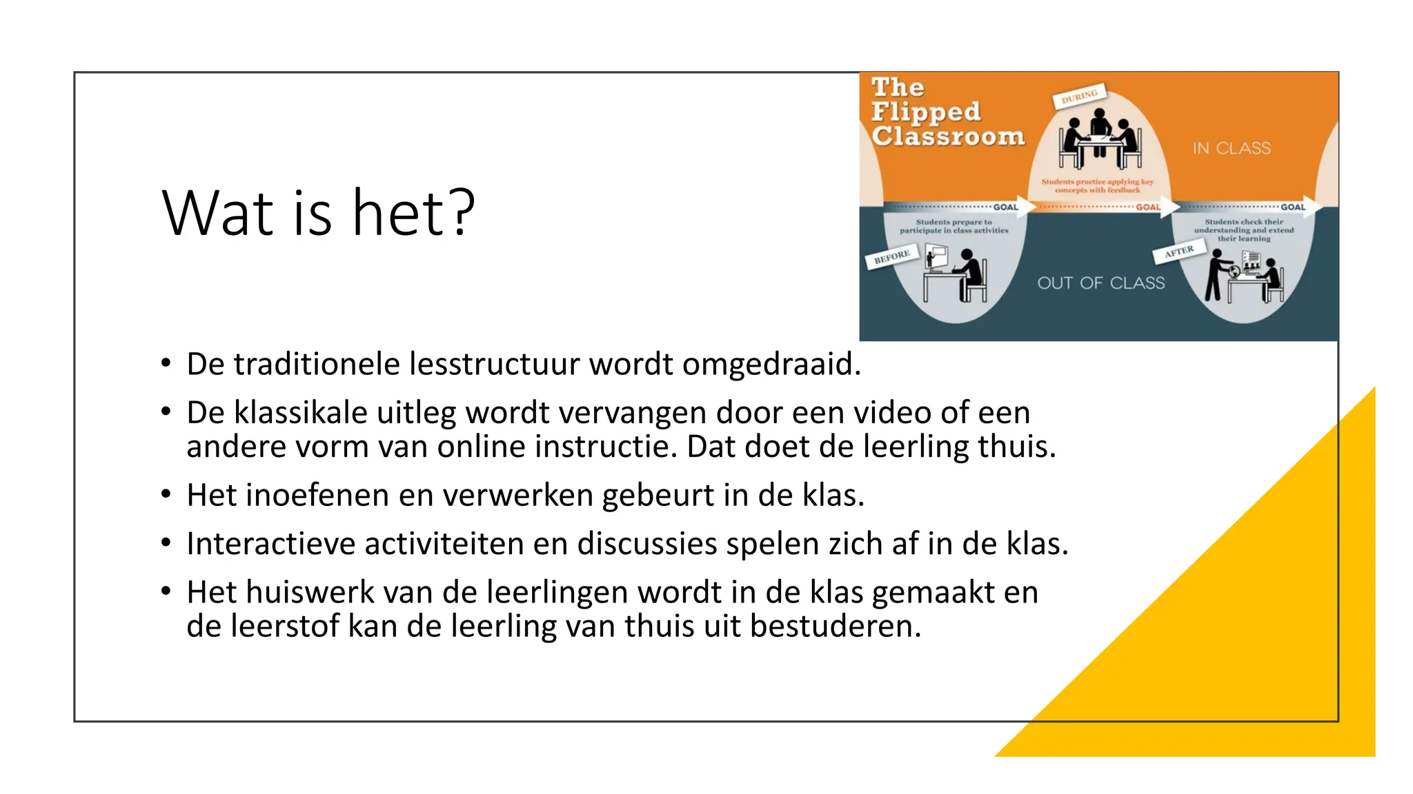 Wat is het?
• De traditionele lesstructuur wordt omgedraaid.
• De klassikale uitleg wordt vervangen door een video of een
andere vorm van online instructie. Dat doet de leerling thuis.
• Het inoefenen en verwerken gebeurt in de klas.
• Interactieve activiteiten en discussies spelen zich af in de klas.
• Het huiswerk van de leerlingen wordt in de klas gemaakt en
de leerstof kan de leerling van thuis uit bestuderen.
 