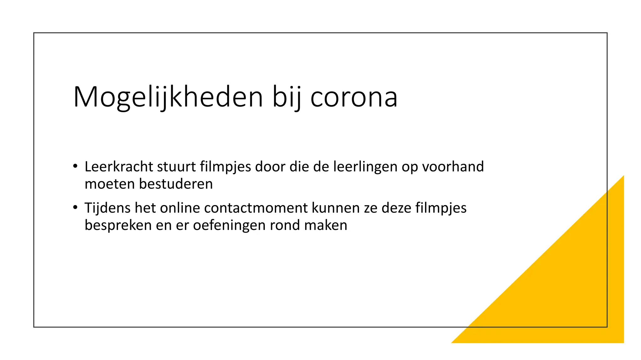 Mogelijkheden bij corona
• Leerkracht stuurt filmpjes door die de leerlingen op voorhand
moeten bestuderen
• Tijdens het online contactmoment kunnen ze deze filmpjes
bespreken en er oefeningen rond maken
 
