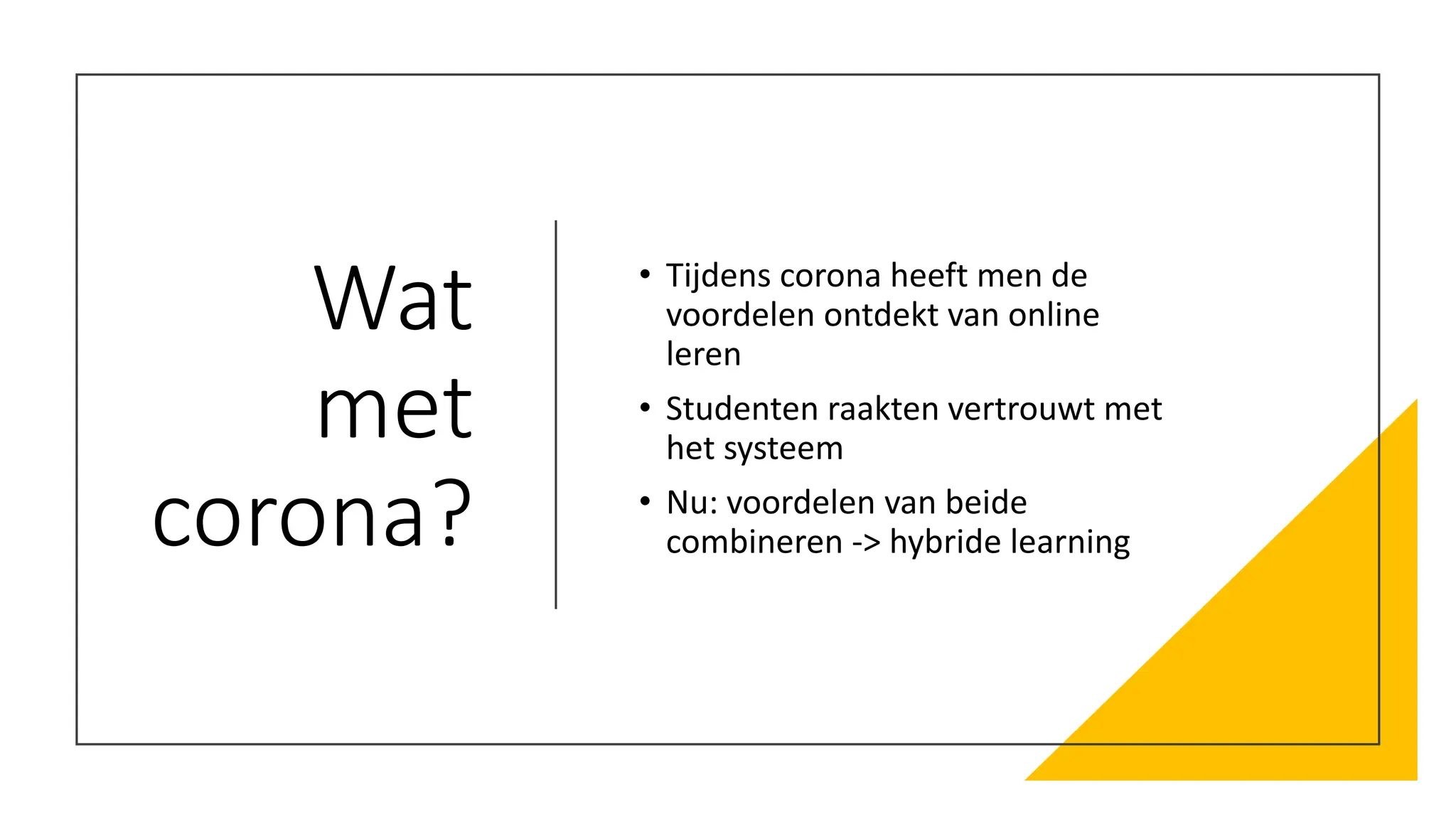 Wat
met
corona?
• Tijdens corona heeft men de
voordelen ontdekt van online
leren
• Studenten raakten vertrouwt met
het systeem
• Nu: voordelen van beide
combineren -> hybride learning
 