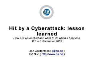 Hit by a Cyberattack: lesson
learned
How are we hacked and what to do when it happens
IFE – 8 december 2015
Jan Guldentops ( j@ba.be )
BA N.V. ( http://www.ba.be )
 