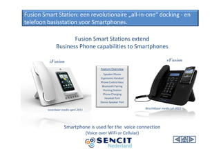 Fusion Smart Station: een revolutionaire „all-in-one“ docking - en
telefoon basisstation voor Smartphones.

                      Fusion Smart Stations extend
               Business Phone capabilities to Smartphones

          iFusion                                                                     eFusion
                                              Feature Overview
                                                Speaker Phone
                                              Ergonomic Handset
                                              Phone Control Keys
                                               Bluetooth Pairing
                                                Docking Station
                                                Phone Charging
                                                 Headset Port
                                              Stereo Speaker Port

         Leverbaar medio april 2011                                   Beschikbaar medio juli 2011




                     Smartphone is used for the voice connection
                                      (Voice over WiFi or Cellular)
 