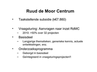 Ruud de Moor Centrum Taakstellende subsidie (k€7.860) Vraagsturing: Aanvragen naar inzet RdMC  2010: >50% over 32 projecten Basisdeel Langjarige thematieken, generieke kennis, actuele ontwikkelingen, enz. Onderzoeksprogramma Geborgd in basisdeel Geïntegreerd in vraagsturingsprojecten!! 