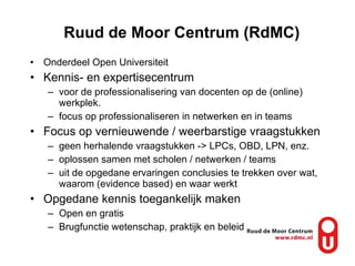 Ruud de Moor Centrum (RdMC) Onderdeel Open Universiteit Kennis- en expertisecentrum  voor de professionalisering van docenten op de (online) werkplek.  focus op professionaliseren in netwerken en in teams Focus op vernieuwende / weerbarstige vraagstukken geen herhalende vraagstukken -> LPCs, OBD, LPN, enz. oplossen samen met scholen / netwerken / teams uit de opgedane ervaringen conclusies te trekken over wat, waarom (evidence based) en waar werkt Opgedane kennis toegankelijk maken Open en gratis Brugfunctie wetenschap, praktijk en beleid 