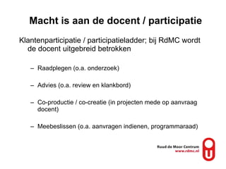 Macht is aan de docent / participatie Klantenparticipatie / participatieladder; bij RdMC wordt de docent uitgebreid betrokken Raadplegen (o.a. onderzoek) Advies (o.a. review en klankbord) Co-productie / co-creatie (in projecten mede op aanvraag docent) Meebeslissen (o.a. aanvragen indienen, programmaraad) 