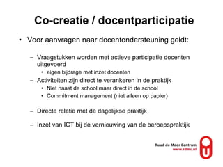 Co-creatie / docentparticipatie Voor aanvragen naar docentondersteuning geldt: Vraagstukken worden met actieve participatie docenten uitgevoerd eigen bijdrage met inzet docenten Activiteiten zijn direct te verankeren in de praktijk Niet naast de school maar direct in de school Commitment management (niet alleen op papier) Directe relatie met de dagelijkse praktijk Inzet van ICT bij de vernieuwing van de beroepspraktijk 