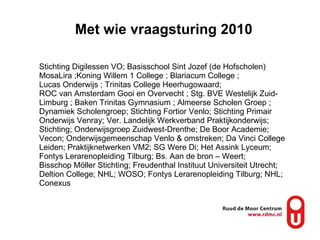 Met wie vraagsturing 2010 Stichting Digilessen VO; Basisschool Sint Jozef (de Hofscholen) MosaLira ;Koning Willem 1 College ; Blariacum College ;  Lucas Onderwijs ; Trinitas College Heerhugowaard;  ROC van Amsterdam Gooi en Overvecht ; Stg. BVE Westelijk Zuid-Limburg ; Baken Trinitas Gymnasium ; Almeerse Scholen Groep ; Dynamiek Scholengroep; Stichting Fortior Venlo; Stichting Primair Onderwijs Venray; Ver. Landelijk Werkverband Praktijkonderwijs; Stichting; Onderwijsgroep Zuidwest-Drenthe; De Boor Academie; Vecon; Onderwijsgemeenschap Venlo & omstreken; Da Vinci College Leiden; Praktijknetwerken VM2; SG Were Di; Het Assink Lyceum; Fontys Lerarenopleiding Tilburg; Bs. Aan de bron – Weert;  Bisschop Möller Stichting; Freudenthal Instituut Universiteit Utrecht; Deltion College; NHL; WOSO; Fontys Lerarenopleiding Tilburg; NHL; Conexus 