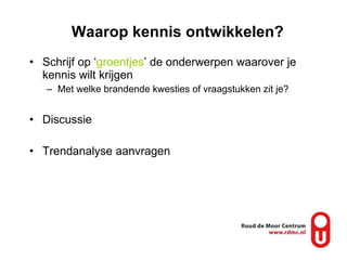 Waarop kennis ontwikkelen? Schrijf op ‘ groentjes ’ de onderwerpen waarover je kennis wilt krijgen Met welke brandende kwesties of vraagstukken zit je? Discussie Trendanalyse aanvragen 