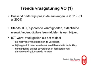 Trends vraagsturing VO (1) Passend onderwijs pas in de aanvragen in 2011 (PO al 2009) Steeds: ICT, bijhorende vaardigheden, didactische nieuwigheden, digitale leermiddelen is een blijver.   ICT wordt vaak gezien als het middel   de motivatie van studenten te verhogen,  bijdragen tot meer maatwerk en differentiatie in de klas. kennisdeling en het bevorderen of faciliteren van samenwerking tussen de leraren. 