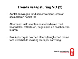 Trends vraagsturing VO (2) Aantal aanvragen rond samenwerkend leren of sociaal leren neemt toe Afnemend: instrumenten en methodieken rond beoordelen, reflecteren, begeleiden en coachen van leraren.  Kwaliteitszorg is ook een steeds terugkerend thema toch verschilt de invulling sterk per aanvraag. 