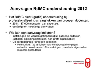 Aanvragen RdMC-ondersteuning 2012 Het RdMC biedt (gratis) ondersteuning bij professionaliseringsvraagstukken van groepen docenten.  2011:  37.000 mensuren aan expertise.  eenjarige en meerjarige aanvragen Wie kan een aanvraag indienen? Instellingen die worden gefinancierd uit publieke middelen (scholen, opleidingsinstituten, non-profit organisaties) De beroepsgroep / groepen docenten community’s, (op te richten) vak- en beroepsverenigingen, netwerken van docenten of kenniskringen (zowel schoolgebonden, regionaal als landelijk). 