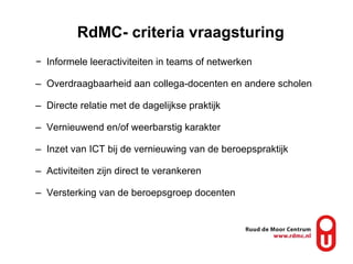 RdMC- criteria vraagsturing Informele leeractiviteiten in teams of netwerken Overdraagbaarheid aan collega-docenten en andere scholen Directe relatie met de dagelijkse praktijk Vernieuwend en/of weerbarstig karakter Inzet van ICT bij de vernieuwing van de beroepspraktijk Activiteiten zijn direct te verankeren Versterking van de beroepsgroep docenten 