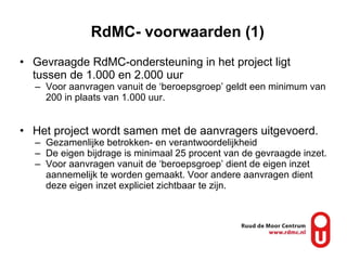 RdMC- voorwaarden (1) Gevraagde RdMC-ondersteuning in het project ligt tussen de 1.000 en 2.000 uur  Voor aanvragen vanuit de ‘beroepsgroep’ geldt een minimum van 200 in plaats van 1.000 uur. Het project wordt samen met de aanvragers uitgevoerd.  Gezamenlijke betrokken- en verantwoordelijkheid De eigen bijdrage is minimaal 25 procent van de gevraagde inzet. Voor aanvragen vanuit de ‘beroepsgroep’ dient de eigen inzet aannemelijk te worden gemaakt. Voor andere aanvragen dient deze eigen inzet expliciet zichtbaar te zijn. 