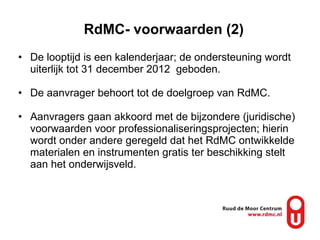 RdMC- voorwaarden (2) De looptijd is een kalenderjaar; de ondersteuning wordt uiterlijk tot 31 december 2012  geboden. De aanvrager behoort tot de doelgroep van RdMC. Aanvragers gaan akkoord met de bijzondere (juridische) voorwaarden voor professionaliseringsprojecten; hierin wordt onder andere geregeld dat het RdMC ontwikkelde materialen en instrumenten gratis ter beschikking stelt aan het onderwijsveld. 