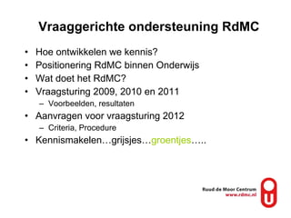 Vraaggerichte ondersteuning RdMC Hoe ontwikkelen we kennis? Positionering RdMC binnen Onderwijs Wat doet het RdMC? Vraagsturing 2009, 2010 en 2011 Voorbeelden, resultaten Aanvragen voor vraagsturing 2012 Criteria, Procedure Kennismakelen… grijsjes … groentjes ….. 