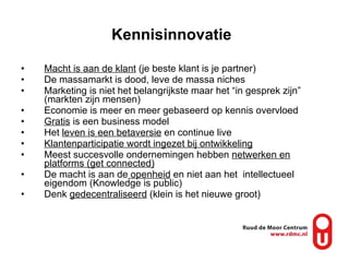 Macht is aan de klant  (je beste klant is je partner) De massamarkt is dood, leve de massa niches Marketing is niet het belangrijkste maar het “in gesprek zijn” (markten zijn mensen) Economie is meer en meer gebaseerd op kennis overvloed Gratis  is een business model Het  leven is een betaversie  en continue live Klantenparticipatie wordt ingezet bij ontwikkeling   Meest succesvolle ondernemingen hebben  netwerken en platforms (get connected) De macht is aan de  openheid  en niet aan het  intellectueel eigendom (Knowledge is public)  Denk  gedecentraliseerd  (klein is het nieuwe groot) Kennisinnovatie   