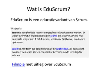 Wat is EduScrum?
EduScrum is een educatievariant van Scrum.
Wikipedia:
Scrum is een flexibele manier om (software)producten te maken. Er
wordt gewerkt in multidisciplinaire teams die in korte sprints, met
een vaste lengte van 1 tot 4 weken, werkende (software) producten
opleveren.
Scrum is een term die afkomstig is uit de rugbysport. Bij een scrum
probeert een team samen een doel te bereiken en de wedstrijd te
winnen.

Filmpje met uitleg over EduScrum

 