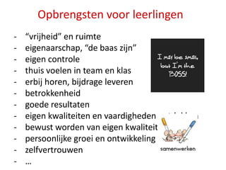 Opbrengsten voor leerlingen
-

“vrijheid” en ruimte
eigenaarschap, “de baas zijn”
eigen controle
thuis voelen in team en klas
erbij horen, bijdrage leveren
betrokkenheid
goede resultaten
eigen kwaliteiten en vaardigheden ontdekken
bewust worden van eigen kwaliteiten / skills
persoonlijke groei en ontwikkeling
zelfvertrouwen
…

 
