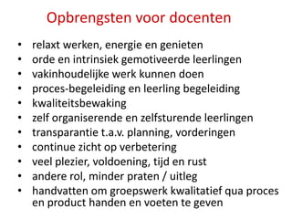 Opbrengsten voor docenten
•
•
•
•
•
•
•
•
•
•
•

relaxt werken, energie en genieten
orde en intrinsiek gemotiveerde leerlingen
vakinhoudelijke werk kunnen doen
proces-begeleiding en leerling begeleiding
kwaliteitsbewaking
zelf organiserende en zelfsturende leerlingen
transparantie t.a.v. planning, vorderingen
continue zicht op verbetering
veel plezier, voldoening, tijd en rust
andere rol, minder praten / uitleg
handvatten om groepswerk kwalitatief qua proces
en product handen en voeten te geven

 