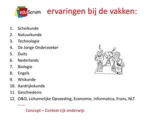 ervaringen bij de vakken:
1.
2.
3.
4.
5.
6.
7.
8.
9.
10.
11.
12.

Scheikunde
Natuurkunde
Technologie
De Jonge Onderzoeker
Duits
Nederlands
Biologie
Engels
Wiskunde
Aardrijkskunde
Geschiedenis
O&O, Lichamelijke Opvoeding, Economie, Informatica, Frans, NLT
…….
Concept – Context rijk onderwijs

 