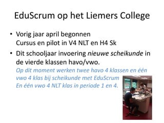 EduScrum op het Liemers College
• Vorig jaar april begonnen
Cursus en pilot in V4 NLT en H4 Sk
• Dit schooljaar invoering nieuwe scheikunde in
de vierde klassen havo/vwo.
Op dit moment werken twee havo 4 klassen en één
vwo 4 klas bij scheikunde met EduScrum
En één vwo 4 NLT klas in periode 1 en 4.

 