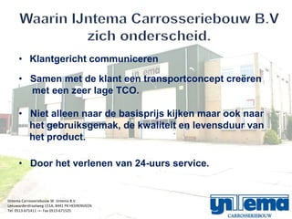 ? Klantgericht communiceren

     ? Samen met de klant een transportconcept cre?ren
       met een zeer lage TCO.

     ? Niet alleen naar de basisprijs kijken maar ook naar
       het gebruiksgemak, de kwaliteit en levensduur van
       het product.

     ? Door het verlenen van 24-uurs service.


IJntema Carrosseriebouw W. IJntema B.V.
Leeuwarderstraatweg 151A, 8441 PK HEERENVEEN
Tel. 0513-671411 -=- Fax 0513-671525
 