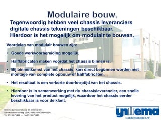 Tegenwoordig hebben veel chassis leveranciers
     digitale chassis tekeningen beschikbaar.
     Hierdoor is het mogelijk om modulair te bouwen.
  Voordelen van modulair bouwen zijn:

  ? Goede werkvoorbereiding mogelijk.

  ? Halffabricaten maken voordat het chassis binnen is.

  ? Bij binnenkomst van het chassis kan direct begonnen worden met
    montage van complete opbouw of halffabricaten.

  ? Het resultaat is een verkorte doorlooptijd van het chassis.

  ? Hierdoor is in samenwerking met de chassisleverancier, een snelle
    levering van het product mogelijk, waardoor het chassis eerder
    beschikbaar is voor de klant.

IJntema Carrosseriebouw W. IJntema B.V.
Leeuwarderstraatweg 151A, 8441 PK HEERENVEEN
Tel. 0513-671411 -=- Fax 0513-671525
 