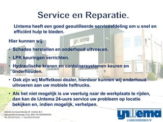 IJntema heeft een goed geoutilleerde serviceafdeling om u snel en
        effici?nt hulp te bieden.

    Hier kunnen wij:
    ? Schades herstellen en onderhoud uitvoeren.
    ? LPK keuringen verrichten.
    ? Hydraulische kranen en containersystemen keuren en
      onderhouden.
    ? Ook zijn wij Moffetkooi dealer, hierdoor kunnen wij onderhoud
      uitvoeren aan uw mobiele heftrucks.
    ? Als het niet mogelijk is uw voertuig naar de werkplaats te rijden,
      dan kan de IJntema 24-uurs service uw probleem op locatie
      bekijken en, indien mogelijk, verhelpen.
IJntema Carrosseriebouw W. IJntema B.V.
Leeuwarderstraatweg 151A, 8441 PK HEERENVEEN
Tel. 0513-671411 -=- Fax 0513-671525
 